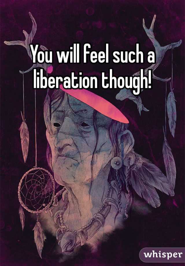 You will feel such a liberation though!