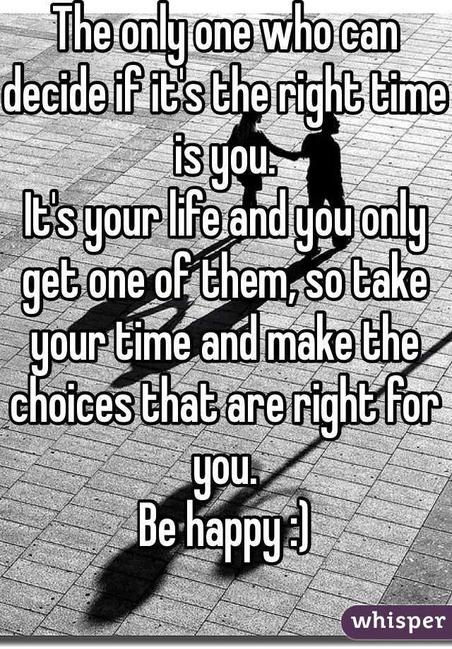 The only one who can decide if it's the right time is you.
It's your life and you only get one of them, so take your time and make the choices that are right for you.
Be happy :)