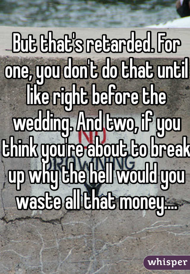 But that's retarded. For one, you don't do that until like right before the wedding. And two, if you think you're about to break up why the hell would you waste all that money....