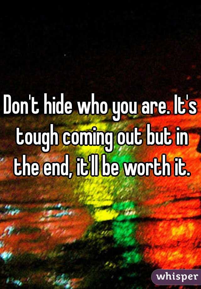 Don't hide who you are. It's tough coming out but in the end, it'll be worth it.