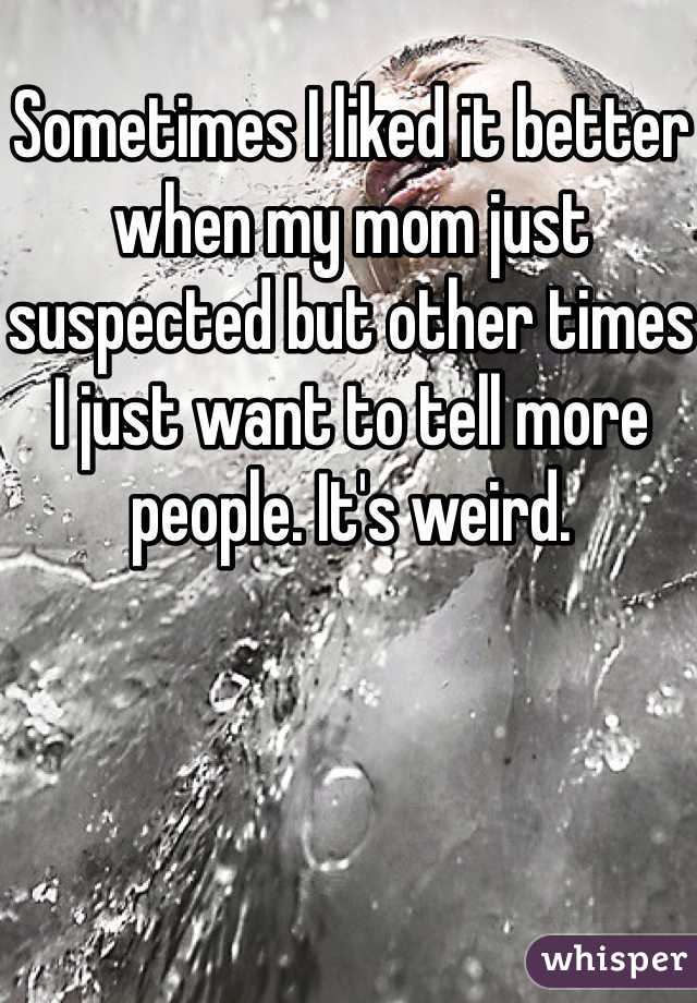 Sometimes I liked it better when my mom just suspected but other times I just want to tell more people. It's weird. 