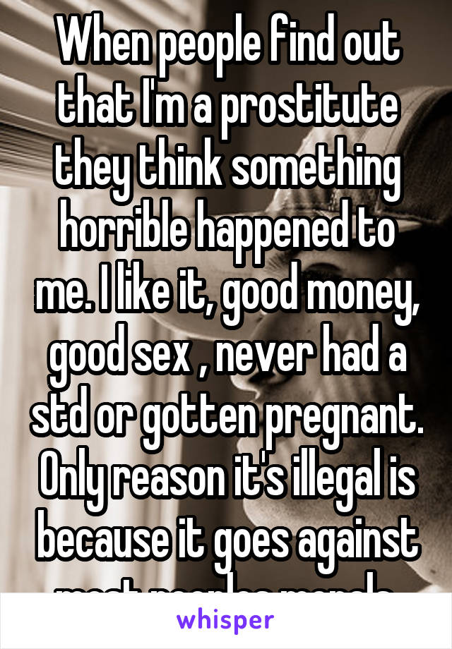 When people find out that I'm a prostitute they think something horrible happened to me. I like it, good money, good sex , never had a std or gotten pregnant. Only reason it's illegal is because it goes against most peoples morals.
