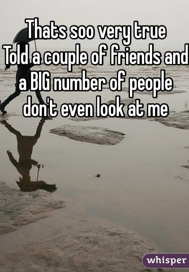 Thats soo very true
Told a couple of friends and a BIG number of people don't even look at me