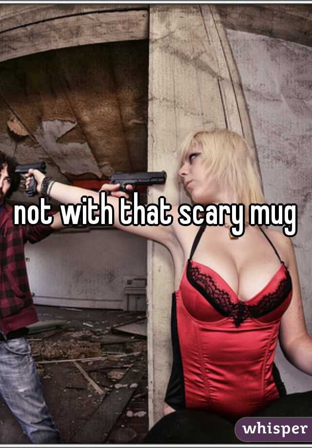 not with that scary mug