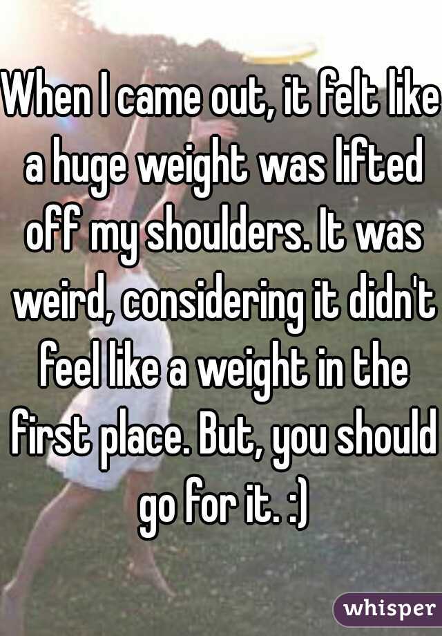 When I came out, it felt like a huge weight was lifted off my shoulders. It was weird, considering it didn't feel like a weight in the first place. But, you should go for it. :)