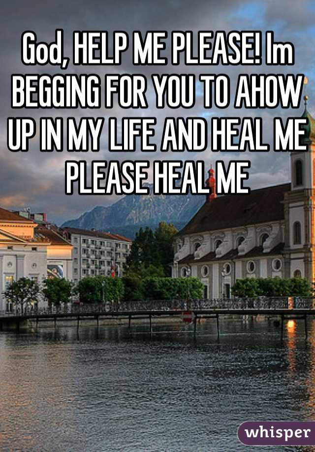 God, HELP ME PLEASE! Im BEGGING FOR YOU TO AHOW UP IN MY LIFE AND HEAL ME PLEASE HEAL ME