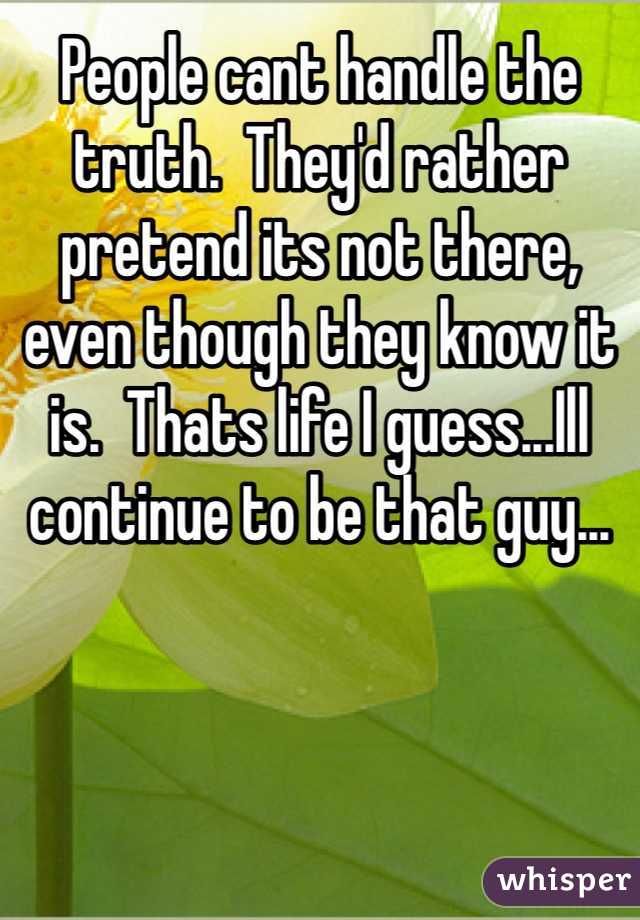 People cant handle the truth.  They'd rather pretend its not there, even though they know it is.  Thats life I guess...Ill continue to be that guy...