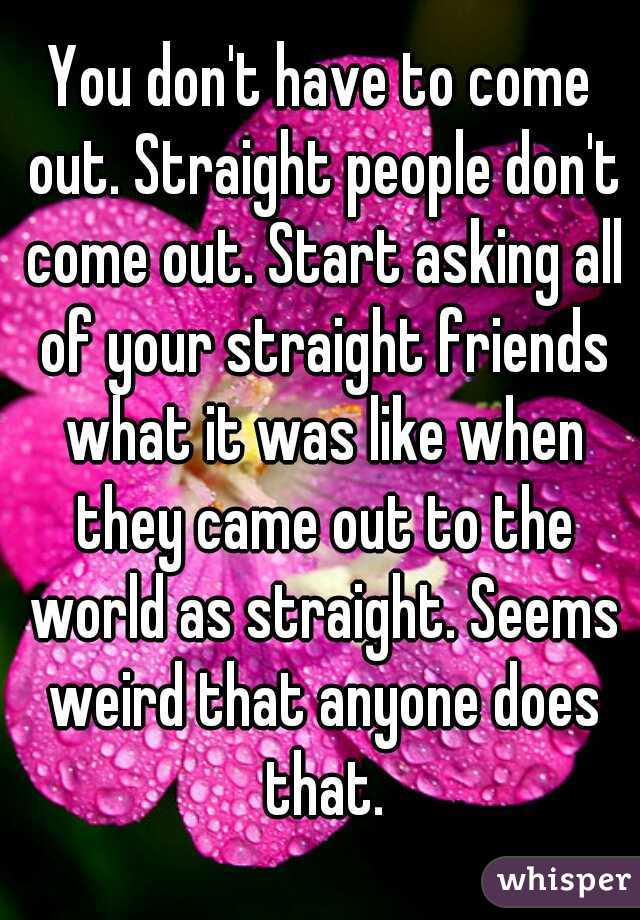 You don't have to come out. Straight people don't come out. Start asking all of your straight friends what it was like when they came out to the world as straight. Seems weird that anyone does that.