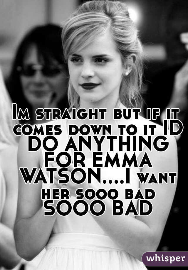 Im straight but if it comes down to it ID DO ANYTHING FOR EMMA WATSON....I want her sooo bad SOOO BAD