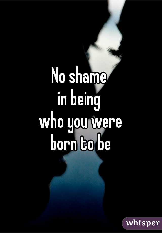 No shame 

in being 

who you were

 born to be 