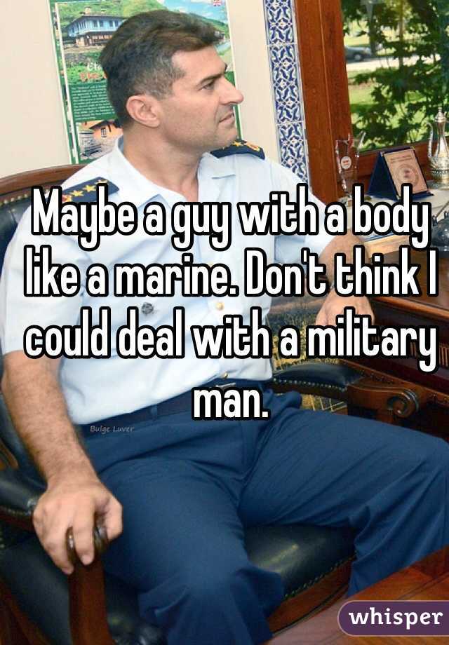 Maybe a guy with a body like a marine. Don't think I could deal with a military man. 