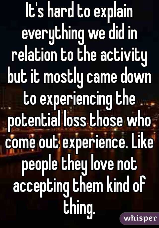 It's hard to explain everything we did in relation to the activity but it mostly came down to experiencing the potential loss those who come out experience. Like people they love not accepting them kind of thing.