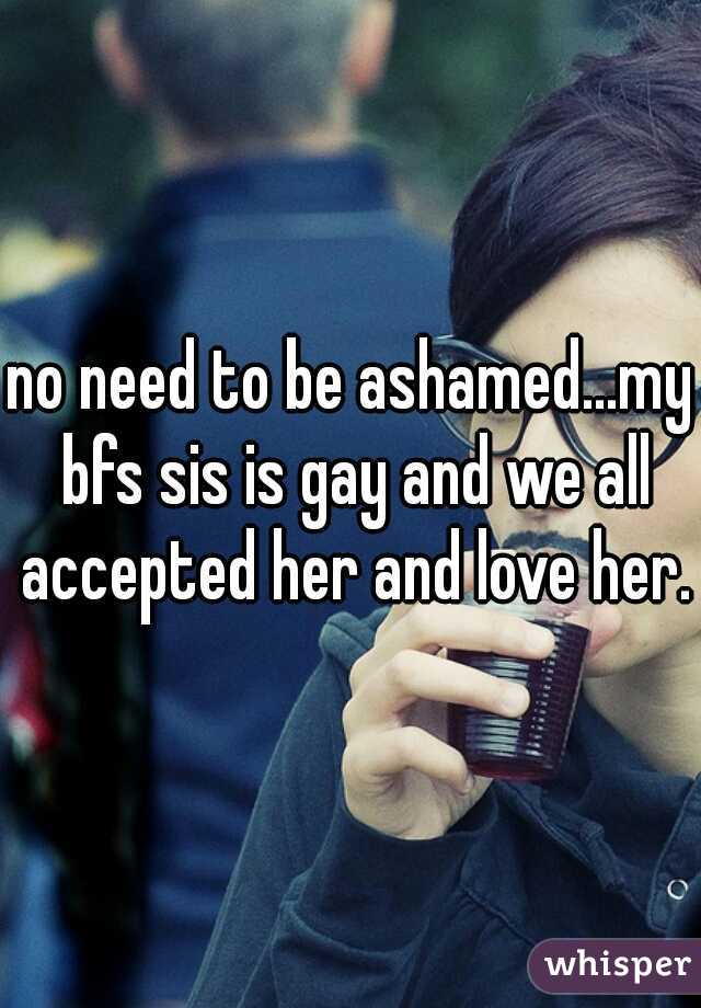 no need to be ashamed...my bfs sis is gay and we all accepted her and love her.