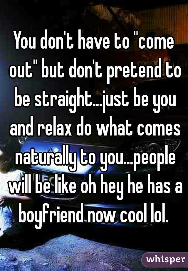 You don't have to "come out" but don't pretend to be straight...just be you and relax do what comes naturally to you...people will be like oh hey he has a boyfriend now cool lol. 