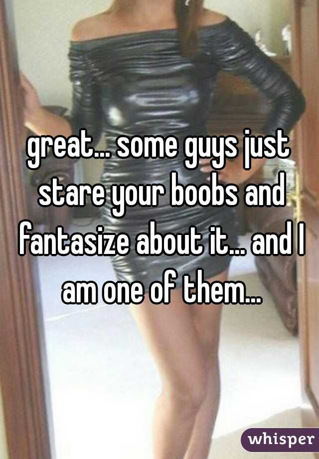 great... some guys just stare your boobs and fantasize about it... and I am one of them...