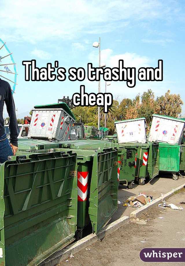 That's so trashy and cheap