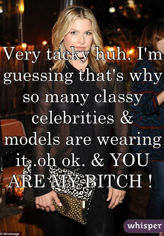 Very tacky huh. I'm guessing that's why so many classy celebrities & models are wearing it..oh ok. & YOU ARE MY BITCH ! 