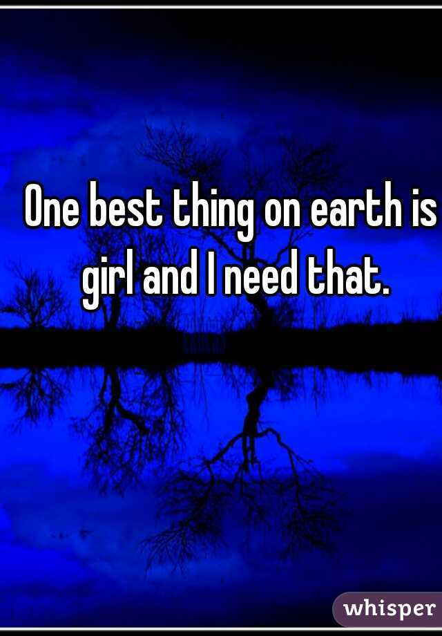 One best thing on earth is girl and I need that.