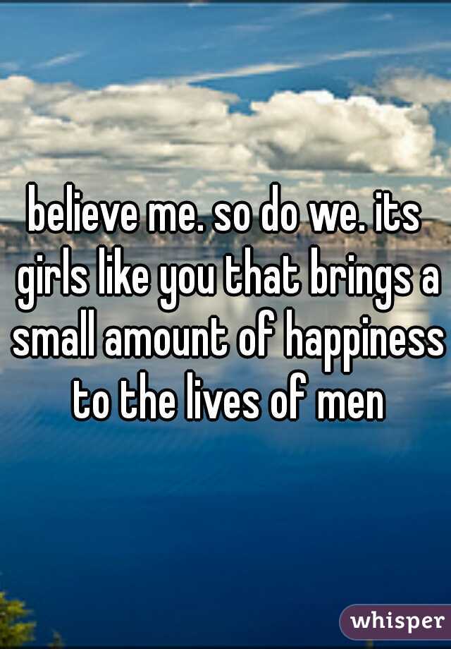 believe me. so do we. its girls like you that brings a small amount of happiness to the lives of men