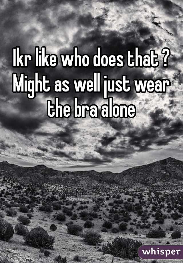 Ikr like who does that ? Might as well just wear the bra alone 