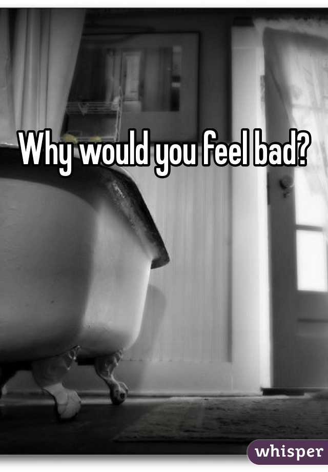 Why would you feel bad?