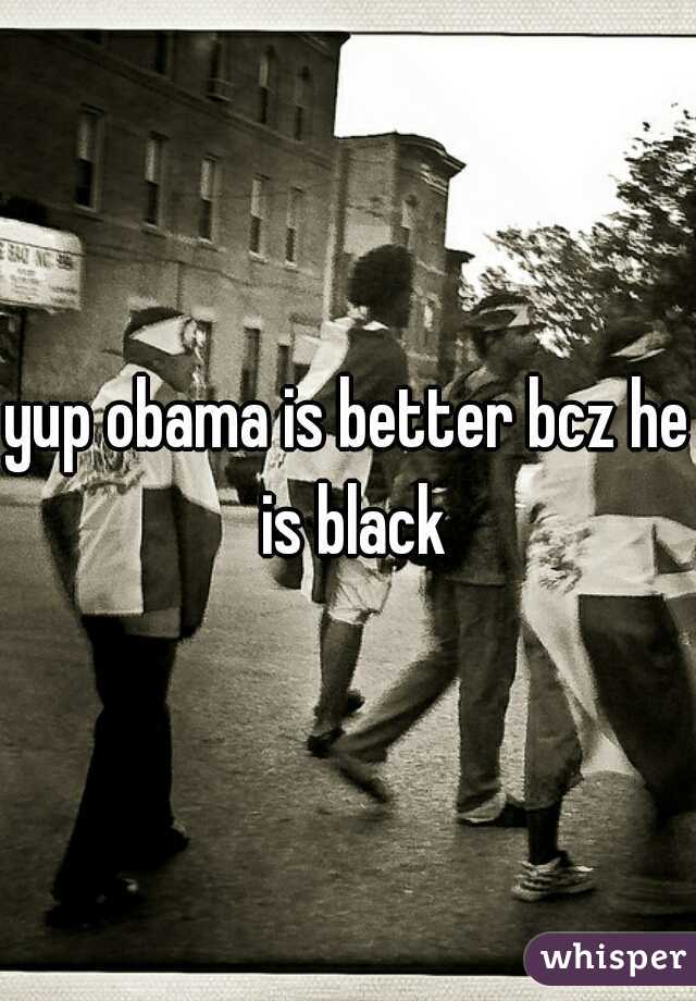 yup obama is better bcz he is black