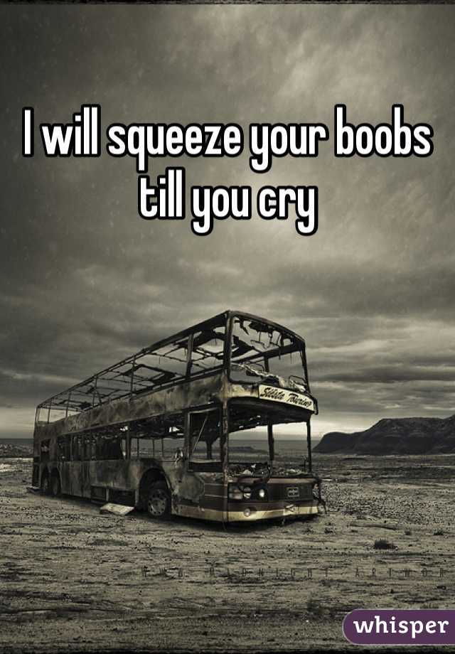 I will squeeze your boobs till you cry