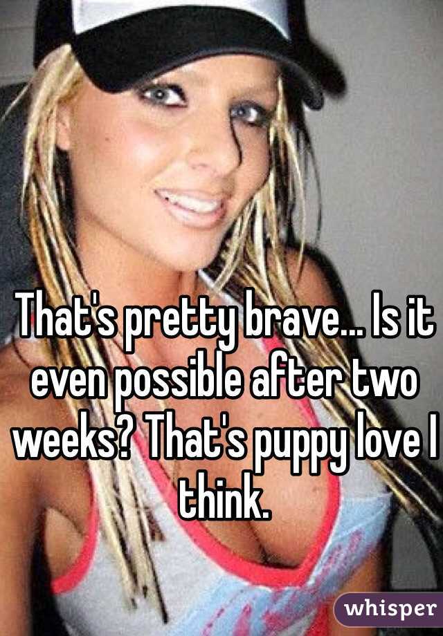 That's pretty brave... Is it even possible after two weeks? That's puppy love I think. 