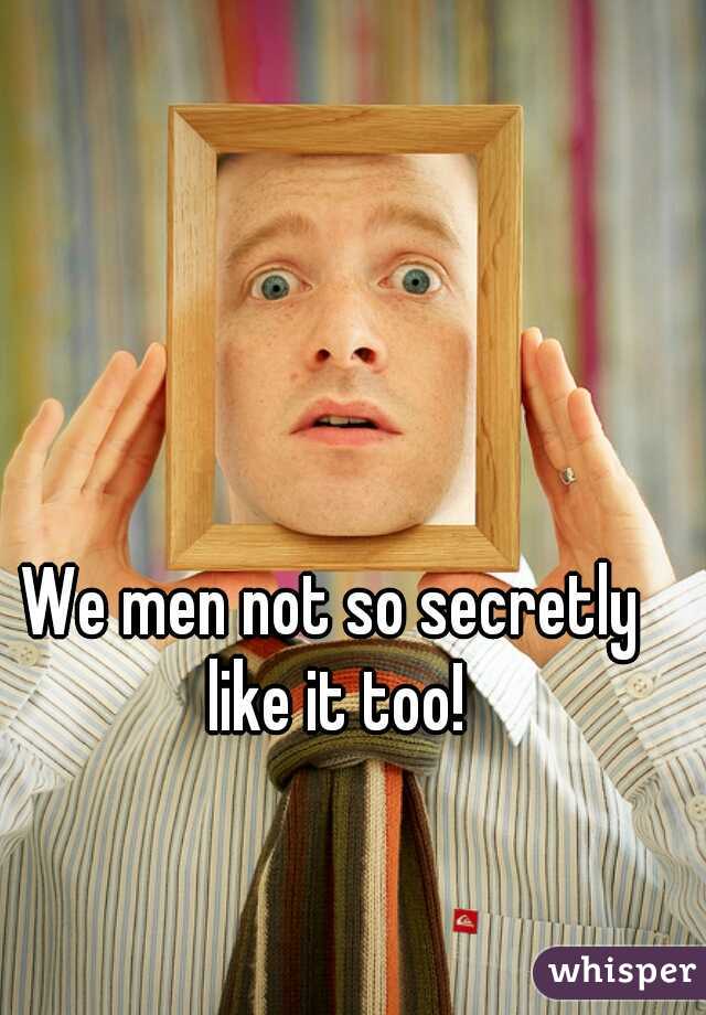 We men not so secretly like it too!