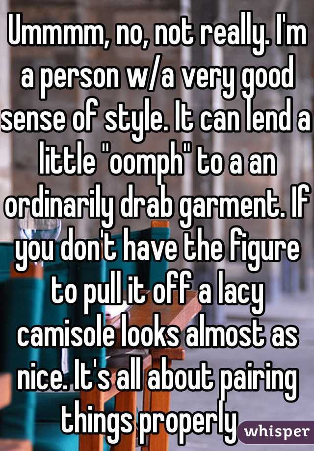 Ummmm, no, not really. I'm a person w/a very good sense of style. It can lend a little "oomph" to a an ordinarily drab garment. If you don't have the figure to pull it off a lacy camisole looks almost as nice. It's all about pairing things properly...