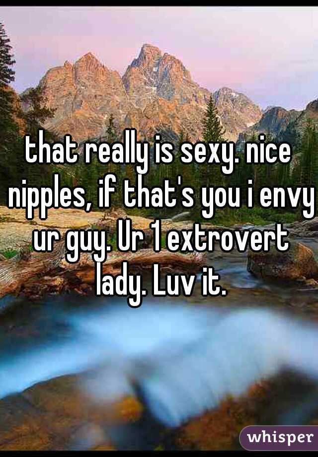 that really is sexy. nice nipples, if that's you i envy ur guy. Ur 1 extrovert lady. Luv it.