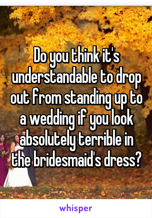 Do you think it's understandable to drop out from standing up to a wedding if you look absolutely terrible in the bridesmaid's dress?
