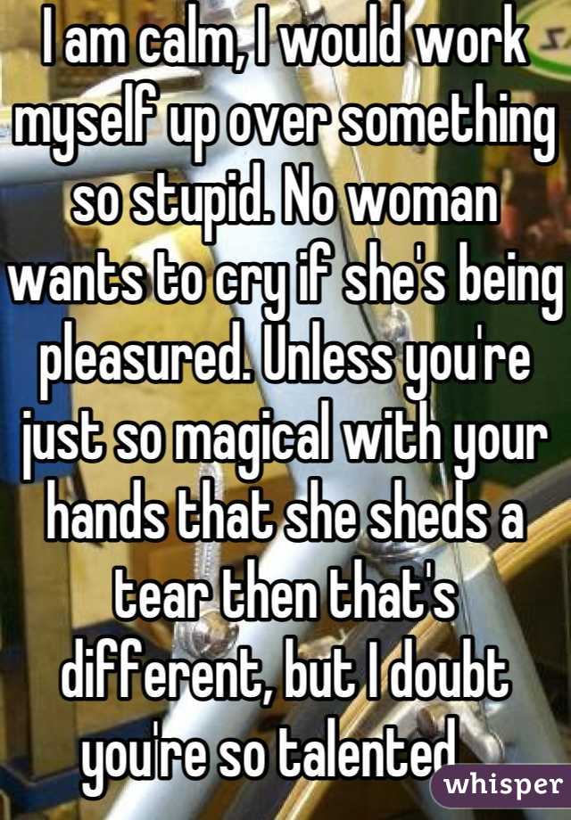 I am calm, I would work myself up over something so stupid. No woman wants to cry if she's being pleasured. Unless you're just so magical with your hands that she sheds a tear then that's different, but I doubt you're so talented.  