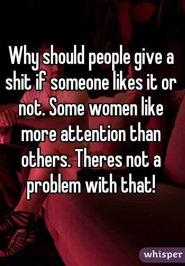 Why should people give a shit if someone likes it or not. Some women like more attention than others. Theres not a problem with that!