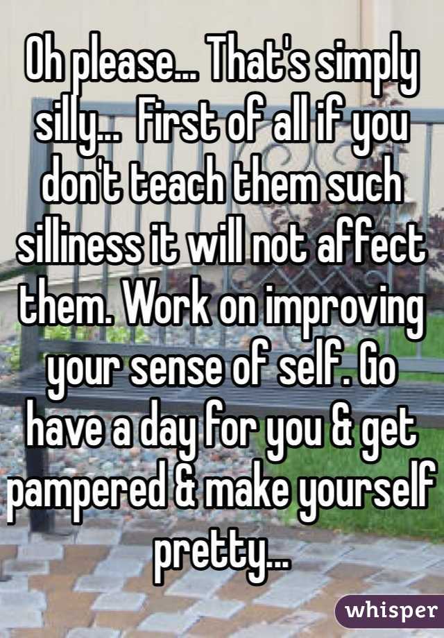 Oh please... That's simply silly...  First of all if you don't teach them such silliness it will not affect them. Work on improving your sense of self. Go have a day for you & get pampered & make yourself pretty... 