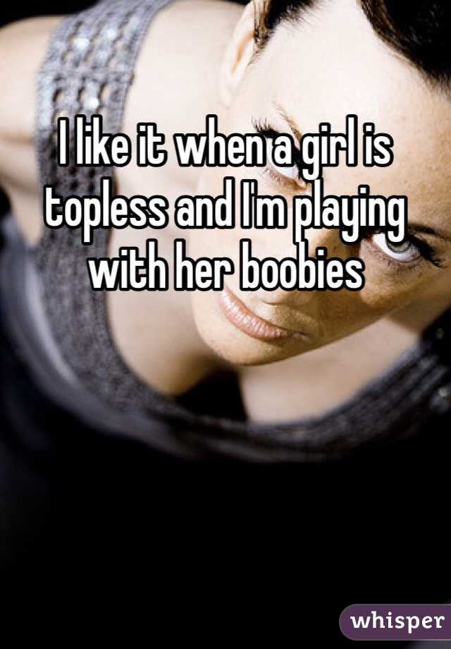 I like it when a girl is topless and I'm playing with her boobies