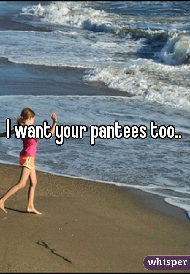 I want your pantees too..