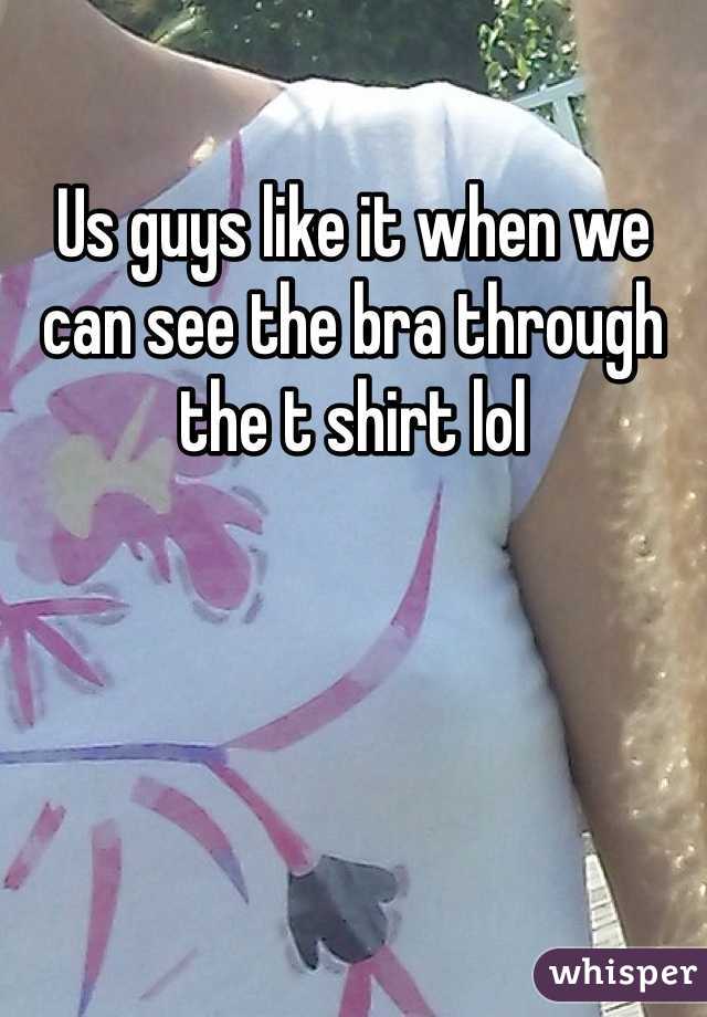 Us guys like it when we can see the bra through the t shirt lol