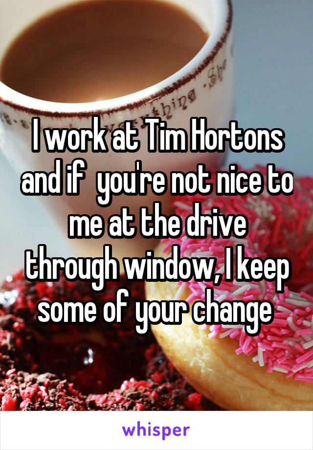 I work at Tim Hortons and if  you're not nice to me at the drive through window, I keep some of your change 