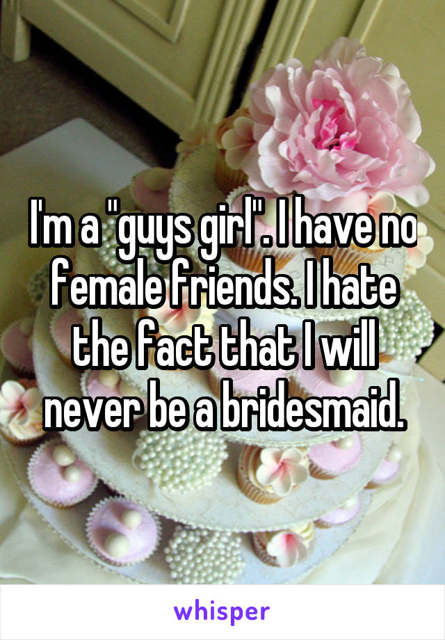 I'm a "guys girl". I have no female friends. I hate the fact that I will never be a bridesmaid.