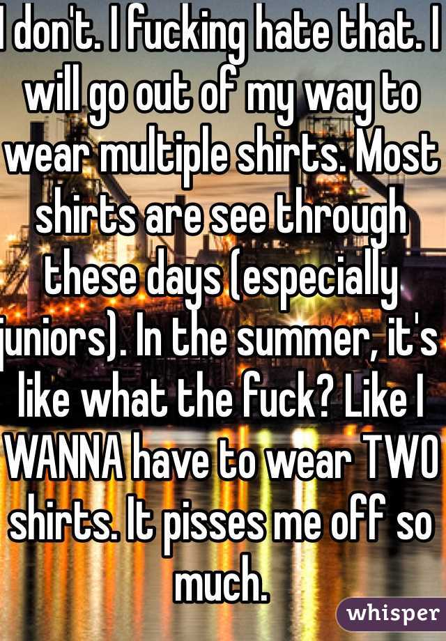 I don't. I fucking hate that. I will go out of my way to wear multiple shirts. Most shirts are see through these days (especially juniors). In the summer, it's like what the fuck? Like I WANNA have to wear TWO shirts. It pisses me off so much. 