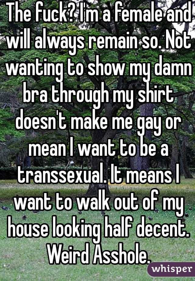 The fuck? I'm a female and will always remain so. Not wanting to show my damn bra through my shirt doesn't make me gay or mean I want to be a transsexual. It means I want to walk out of my house looking half decent. Weird Asshole. 