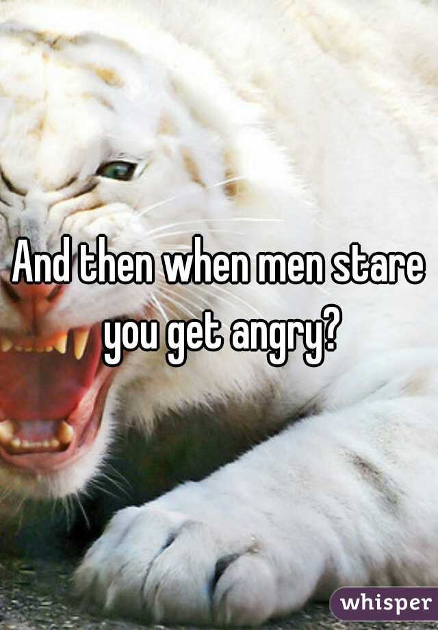 And then when men stare you get angry?