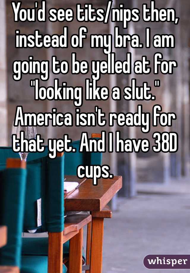 You'd see tits/nips then, instead of my bra. I am going to be yelled at for "looking like a slut." America isn't ready for that yet. And I have 38D cups. 