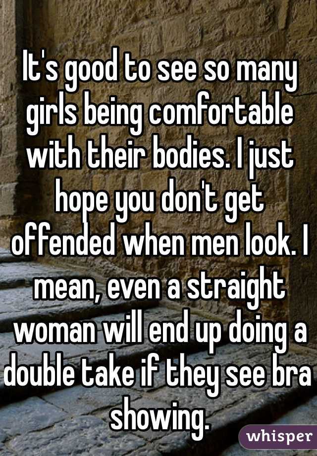 It's good to see so many girls being comfortable with their bodies. I just hope you don't get offended when men look. I mean, even a straight woman will end up doing a double take if they see bra showing. 