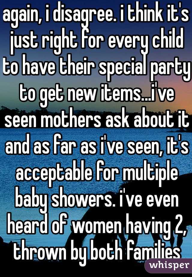 again, i disagree. i think it's just right for every child to have their special party to get new items...i've seen mothers ask about it and as far as i've seen, it's acceptable for multiple baby showers. i've even heard of women having 2, thrown by both families