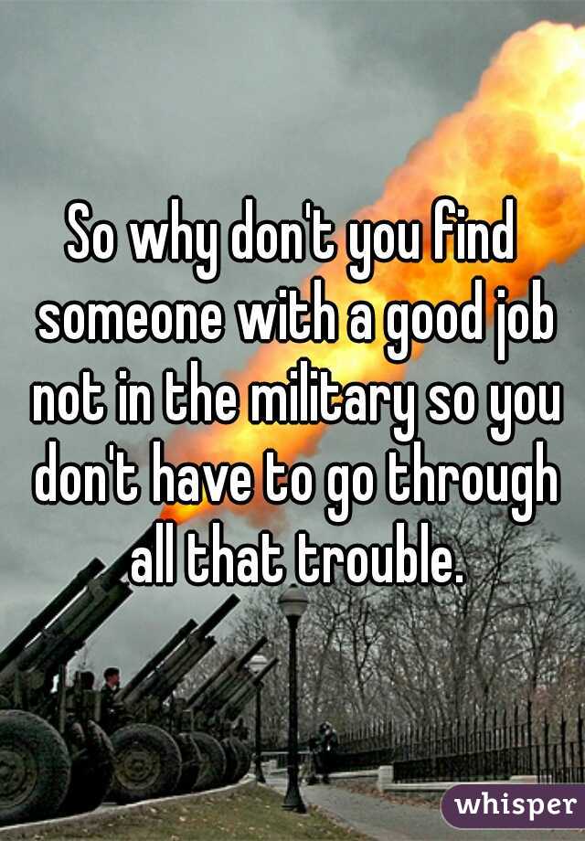 So why don't you find someone with a good job not in the military so you don't have to go through all that trouble.