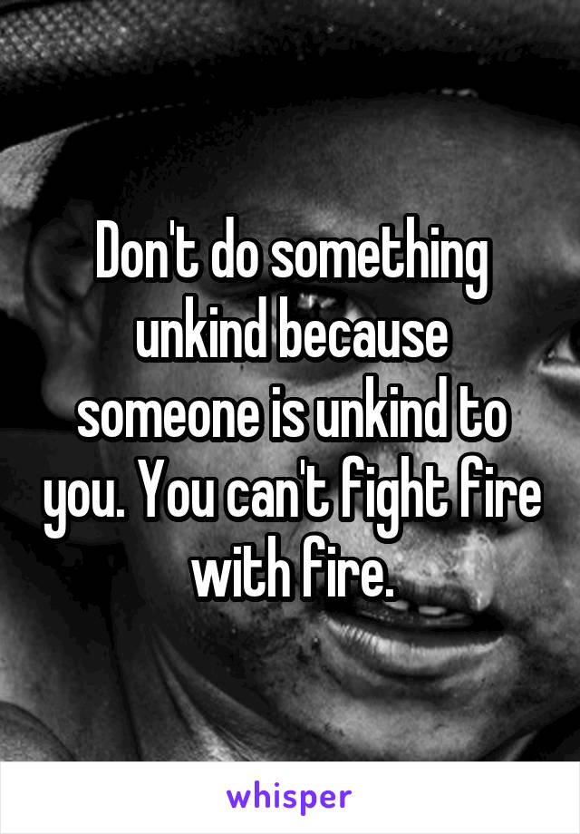 Don't do something unkind because someone is unkind to you. You can't fight fire with fire.