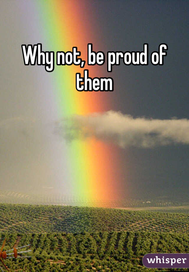 Why not, be proud of them