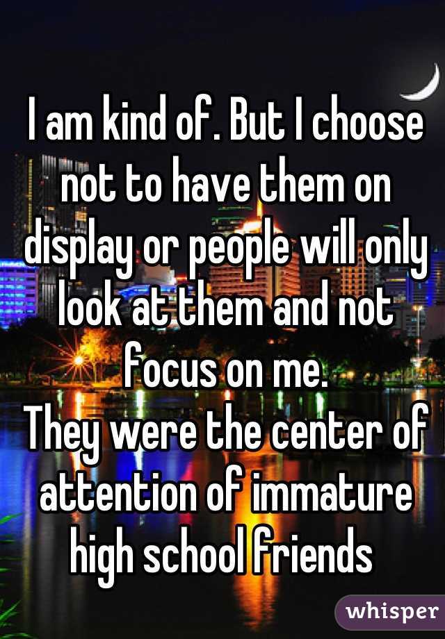 I am kind of. But I choose not to have them on display or people will only look at them and not focus on me. 
They were the center of attention of immature high school friends 